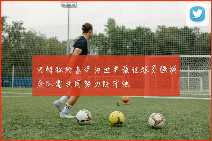怀特称约基奇为世界最佳球员强调全队需共同努力防守他