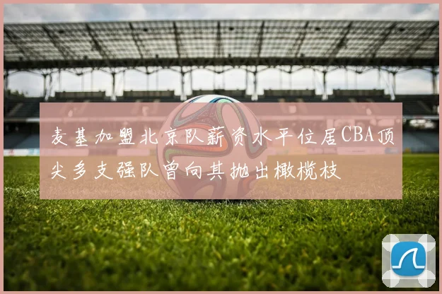 麦基加盟北京队薪资水平位居CBA顶尖多支强队曾向其抛出橄榄枝