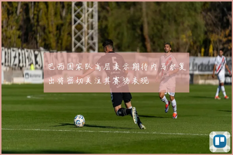 巴西国家队高层表示期待内马尔复出将密切关注其赛场表现