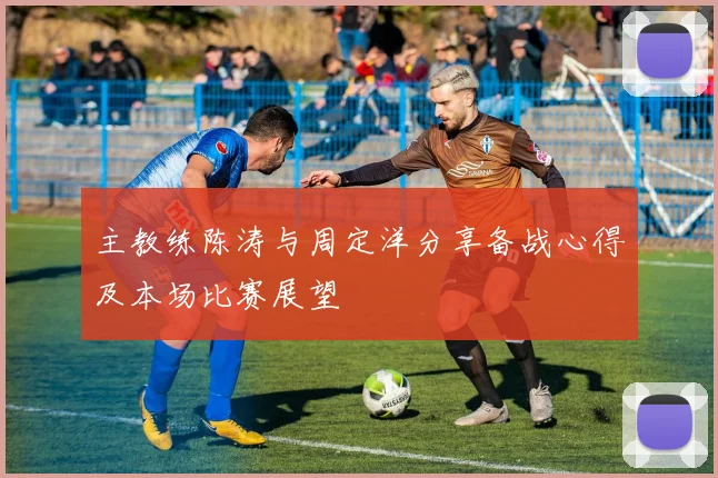 主教练陈涛与周定洋分享备战心得及本场比赛展望
