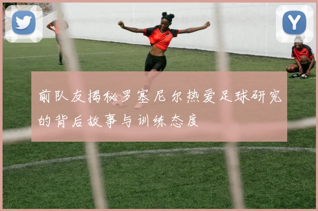 前队友揭秘罗塞尼尔热爱足球研究的背后故事与训练态度