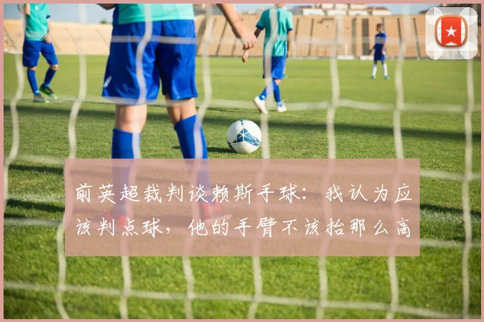 前英超裁判谈赖斯手球：我认为应该判点球，他的手臂不该抬那么高