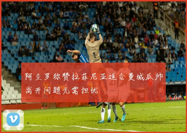 阿圭罗称赞拉菲尼亚适合曼城瓜帅离开问题无需担忧