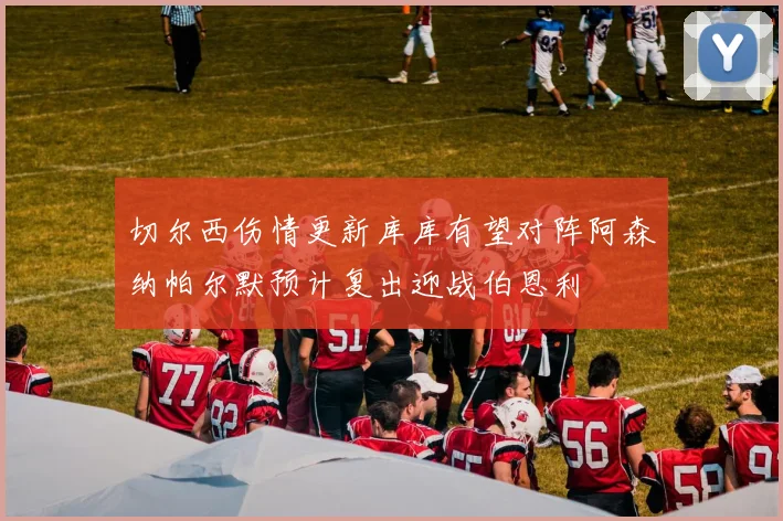 切尔西伤情更新库库有望对阵阿森纳帕尔默预计复出迎战伯恩利