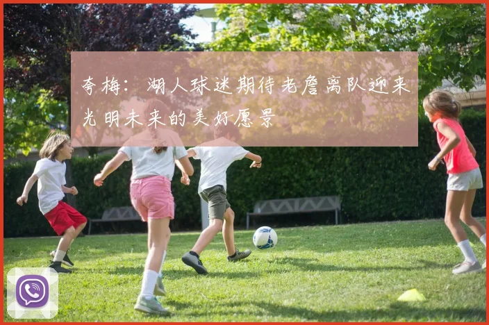 夸梅：湖人球迷期待老詹离队迎来光明未来的美好愿景