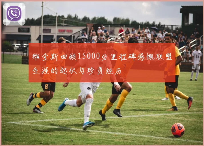 维金斯回顾15000分里程碑感慨联盟生涯的起伏与珍贵经历