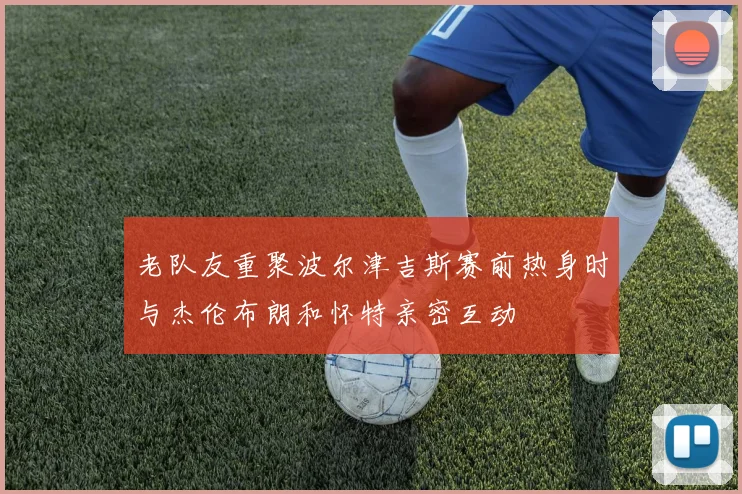 老队友重聚波尔津吉斯赛前热身时与杰伦布朗和怀特亲密互动