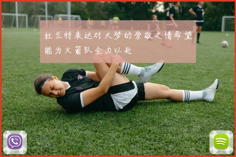 杜兰特表达对大梦的崇敬之情希望能为火箭队全力以赴