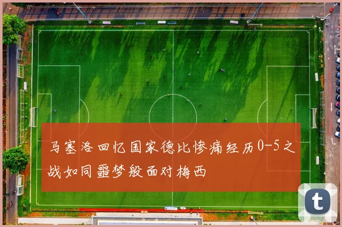 马塞洛回忆国家德比惨痛经历0-5之战如同噩梦般面对梅西