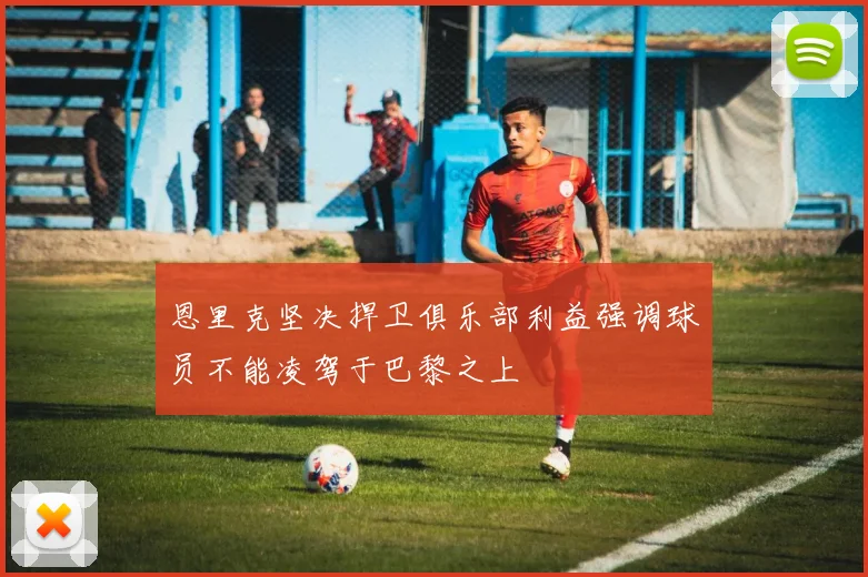 恩里克坚决捍卫俱乐部利益强调球员不能凌驾于巴黎之上