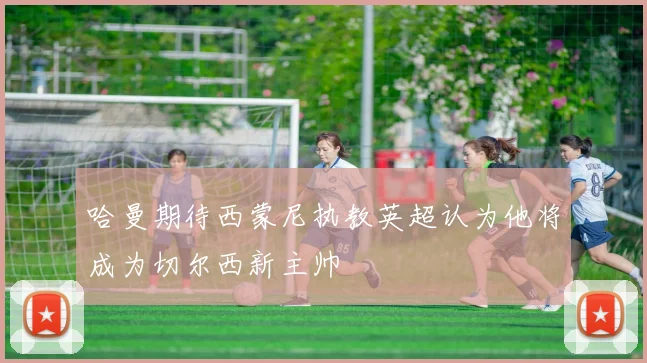 哈曼期待西蒙尼执教英超认为他将成为切尔西新主帅