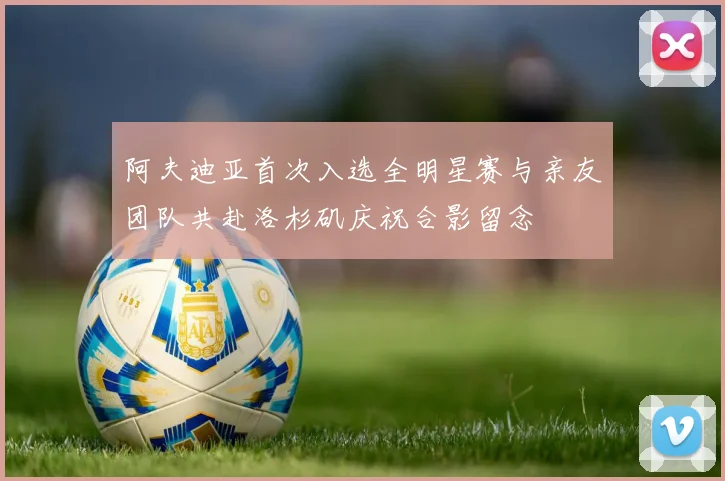 阿夫迪亚首次入选全明星赛与亲友团队共赴洛杉矶庆祝合影留念