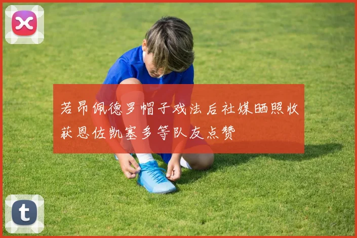 若昂佩德罗帽子戏法后社媒晒照收获恩佐凯塞多等队友点赞
