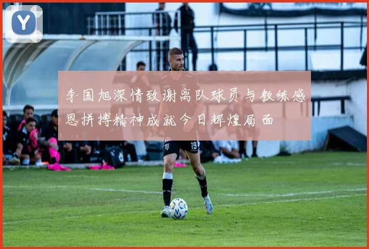 李国旭深情致谢离队球员与教练感恩拼搏精神成就今日辉煌局面